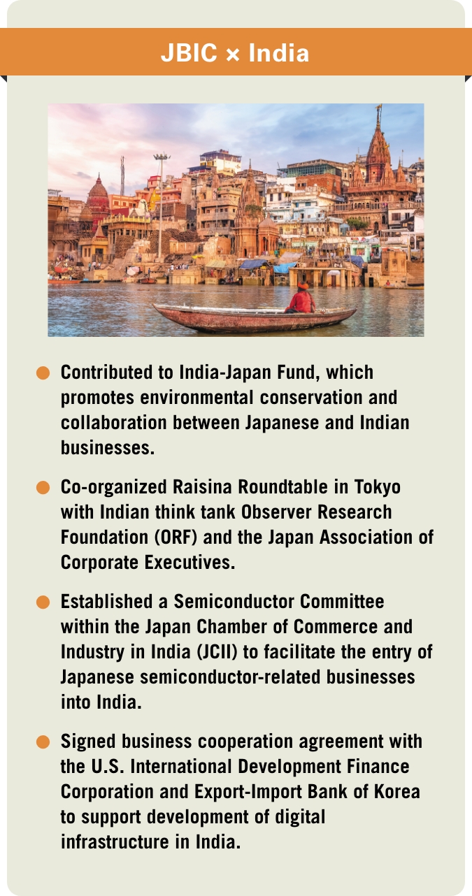 [JBIC×India] -Contributed to India-Japan Fund, which promotes environmental conservation and collaboration between Japanese and Indian businesses. -Co-organized Raisina Roundtable in Tokyo with Indian think tank Observer Research Foundation (ORF) and the Japan Association of Corporate Executives. -Established a Semiconductor Committee within the Japan Chamber of Commerce and Industry in India (JCII) to facilitate the entry of Japanese semiconductor-related businesses into India. -Signed business cooperation agreement with the U.S. International Development Finance Corporation and Export-Import Bank of Korea to support development of digital infrastructure in India.