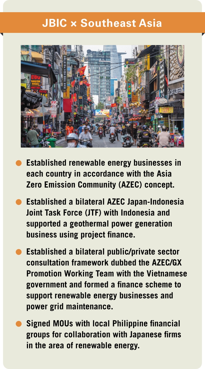 [JBIC×Southeast Asia] -Established renewable energy businesses in each country in accordance with the Asia Zero Emission Community (AZEC) concept. -Established a bilateral AZEC Japan-Indonesia Joint Task Force (JTF) with Indonesia and supported a geothermal power generation business using project finance. -Established a bilateral public/private sector consultation framework dubbed the AZEC/GX Promotion Working Team with the Vietnamese government and formed a finance scheme to support renewable energy businesses and power grid maintenance. -Signed MOUs with local Philippine financial groups for collaboration with Japanese firms in the area of renewable energy.