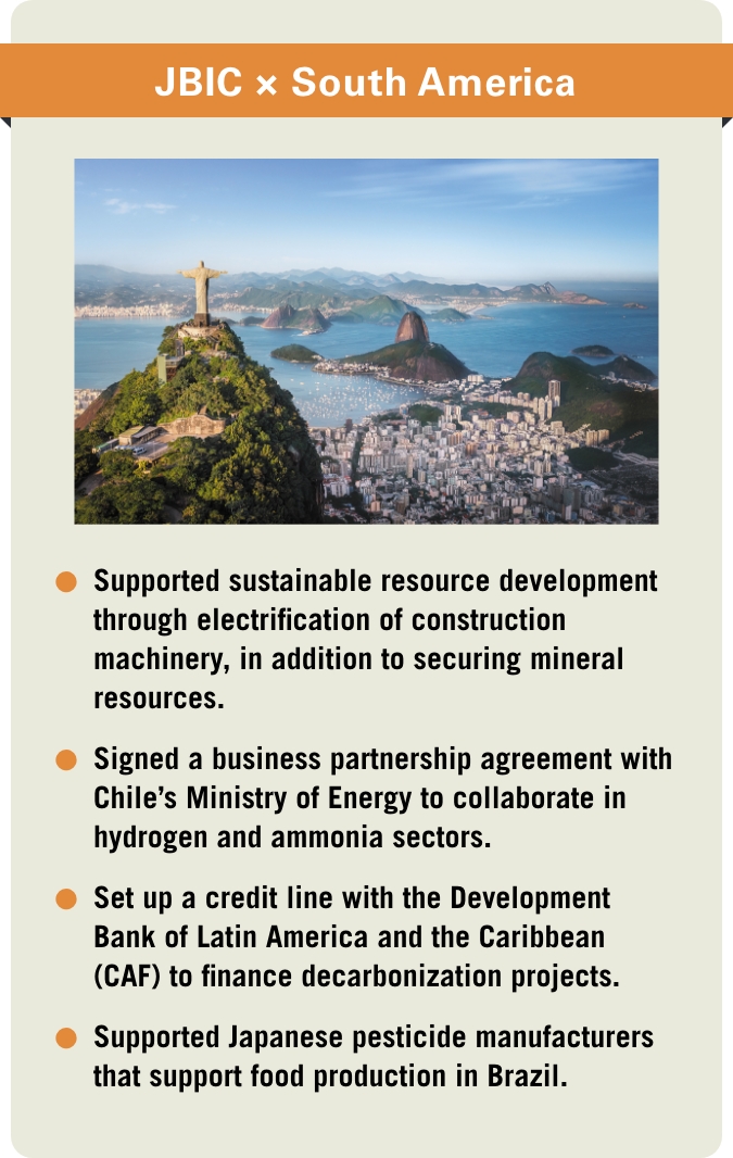 [JBIC×South America] -Supported sustainable resource development through electrification of construction machinery, in addition to securing mineral resources. -Signed a business partnership agreement with Chile’s Ministry of Energy to collaborate in hydrogen and ammonia sectors. -Set up a credit line with the Development Bank of Latin America and the Caribbean (CAF) to finance decarbonization projects. -Supported Japanese pesticide manufacturers that support food production in Brazil.