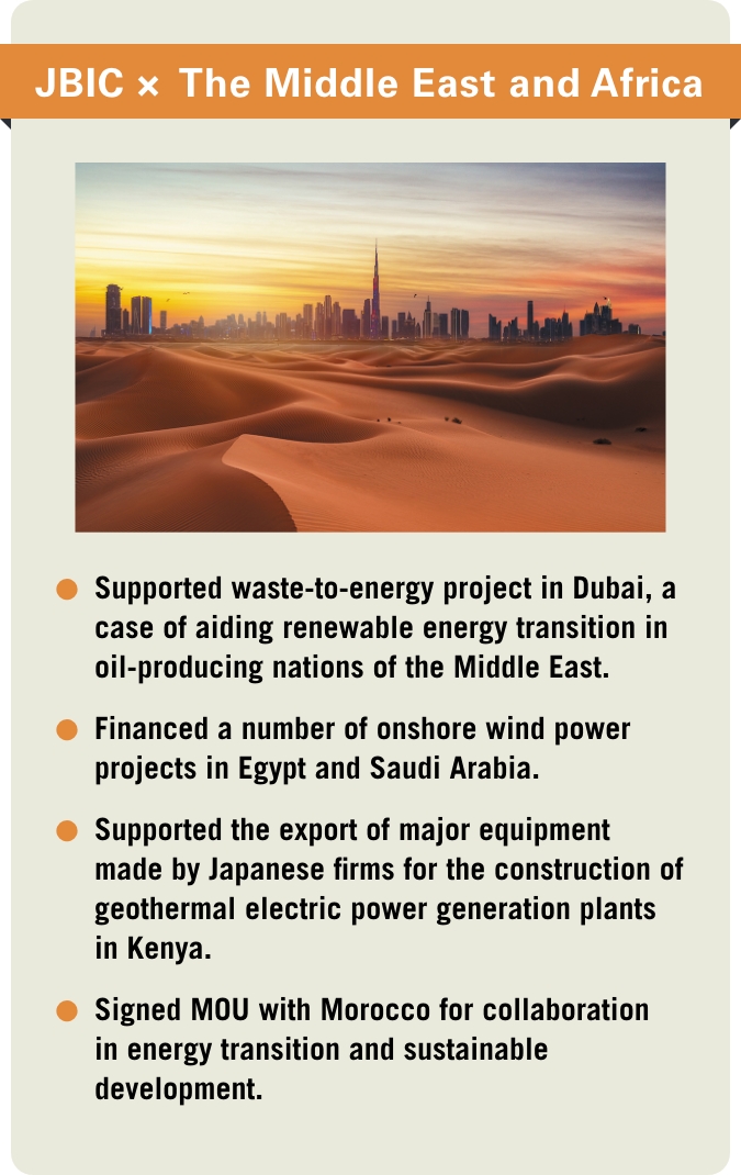 [JBIC×The Middle East and Africa] -Supported waste-to-energy project in Dubai, a case of aiding renewable energy transition in oil-producing nations of the Middle East. -Financed a number of onshore wind power projects in Egypt and Saudi Arabia. -Supported the export of major equipment made by Japanese firms for the construction of geothermal electric power generation plants in Kenya. -Signed MOU with Morocco for collaboration in energy transition and sustainable development.