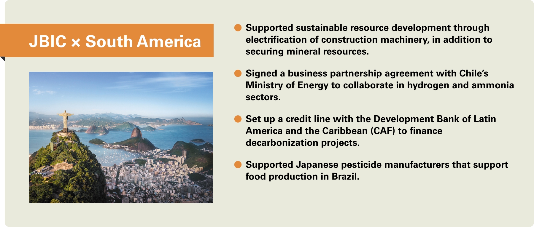 [JBIC×South America] -Supported sustainable resource development through electrification of construction machinery, in addition to securing mineral resources. -Signed a business partnership agreement with Chile’s Ministry of Energy to collaborate in hydrogen and ammonia sectors. -Set up a credit line with the Development Bank of Latin America and the Caribbean (CAF) to finance decarbonization projects. -Supported Japanese pesticide manufacturers that support food production in Brazil.
