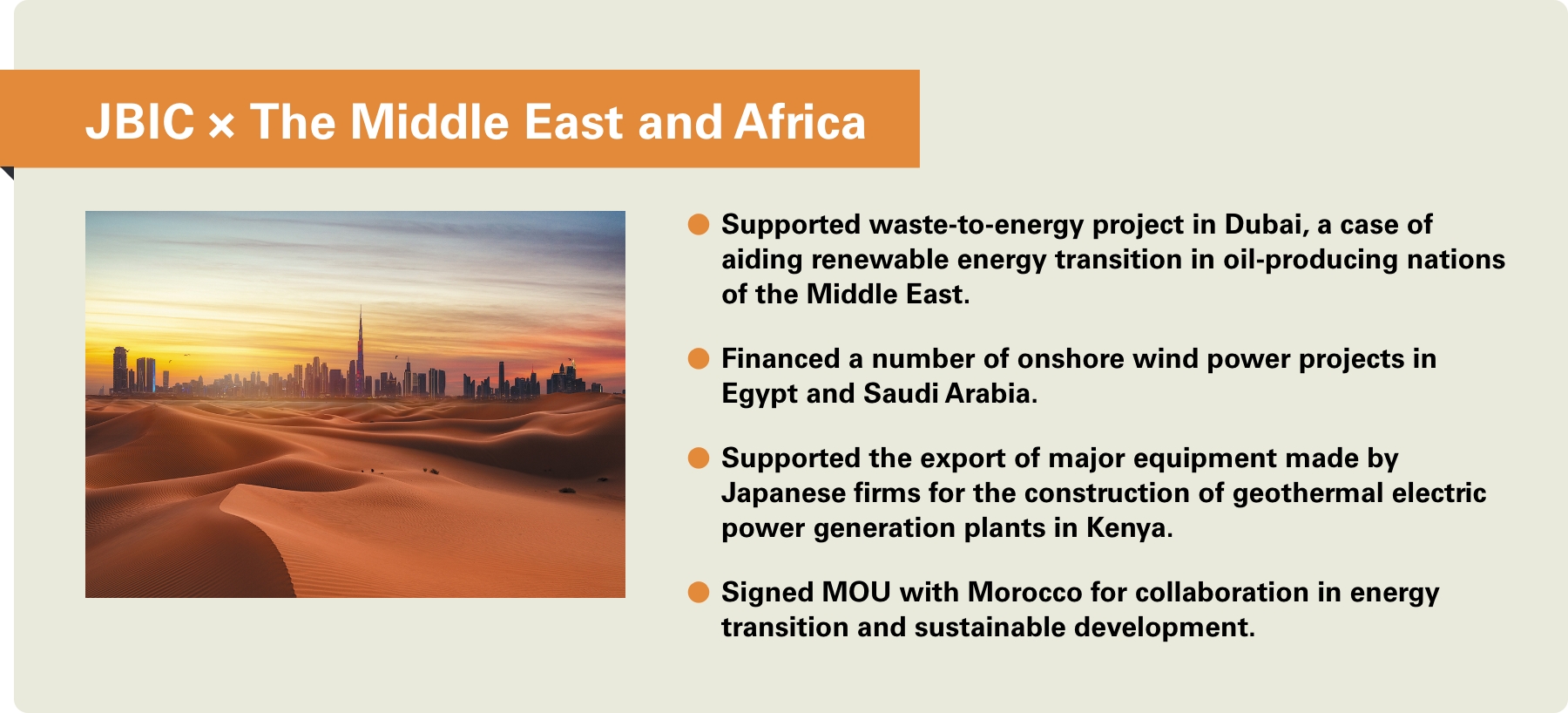 [JBIC×The Middle East and Africa] -Supported waste-to-energy project in Dubai, a case of aiding renewable energy transition in oil-producing nations of the Middle East. -Financed a number of onshore wind power projects in Egypt and Saudi Arabia. -Supported the export of major equipment made by Japanese firms for the construction of geothermal electric power generation plants in Kenya. -Signed MOU with Morocco for collaboration in energy transition and sustainable development.