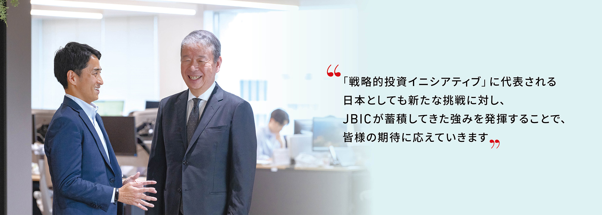 代表取締役総裁　天川 和彦の写真“「戦略的投資イニシアティブ」 に代表される日本としても新たな挑戦に対し、JBIC が蓄積してきた強みを発揮することで、皆様の期待に応えていきます”