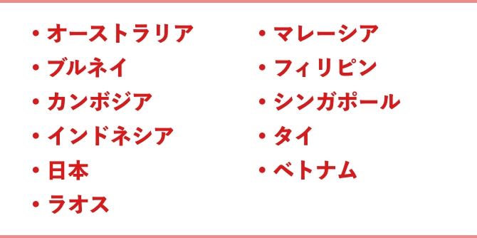 ●オーストラリア ●ブルネイ ●カンボジア ●インドネシア ●日本 ●ラオス ●マレーシア ●フィリピン ●シンガポール ●タイ ●ベトナム