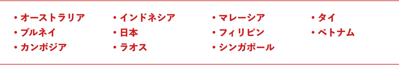 ●オーストラリア ●ブルネイ ●カンボジア ●インドネシア ●日本 ●ラオス ●マレーシア ●フィリピン ●シンガポール ●タイ ●ベトナム