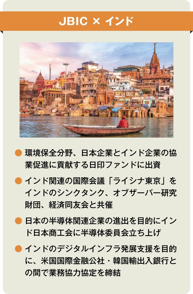 【JBIC×インド】●環境保全分野、日本企業とインド企業の協業促進に貢献する日印ファンドに出資 ●インド関連の国際会議「ライシナ東京」をインドのシンクタンク、オブザーバー研究財団、経済同友会と共催 ●日本の半導体関連企業の進出を目的にインド日本商工会に半導体委員会立ち上げ ●インドのデジタルインフラ発展支援を目的に、米国国際金融公社・韓国輸出入銀行との間で業務協力協定を締結