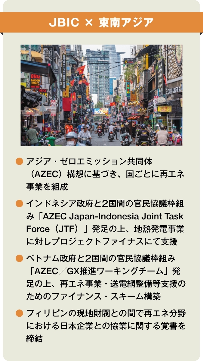 【JBIC×東南アジア】●アジア・ゼロエミッション共同体(AZEC)構想に基づき、国ごとに再エネ事業を組成 ●インドネシア政府と2国間の官民協議枠組み「AZEC Japan-Indonesia Joint Task Force(JTF)」発足の上、地熱発電事業に対しプロジェクトファイナスにて支援 ●ベトナム政府と2国間の官民協議枠組み「AZEC/GX推進ワーキングチーム」発足の上、再エネ事業・送電網整備等支援のためのファイナンス・スキーム構築 ●フィリピンの現地財閥との間で再エネ分野における日本企業との協業に関する覚書を締結